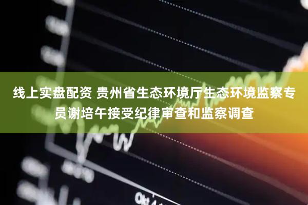 线上实盘配资 贵州省生态环境厅生态环境监察专员谢培午接受纪律审查和监察调查