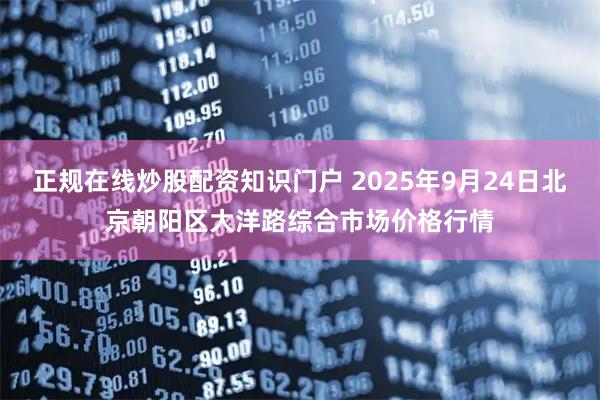 正规在线炒股配资知识门户 2025年9月24日北京朝阳区大洋路综合市场价格行情