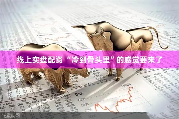 线上实盘配资 “冷到骨头里”的感觉要来了
