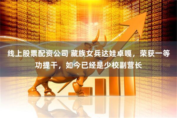 线上股票配资公司 藏族女兵达娃卓嘎，荣获一等功提干，如今已经是少校副营长