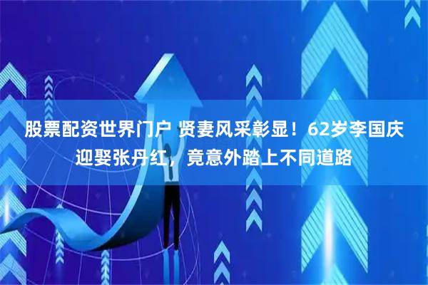 股票配资世界门户 贤妻风采彰显！62岁李国庆迎娶张丹红，竟意外踏上不同道路