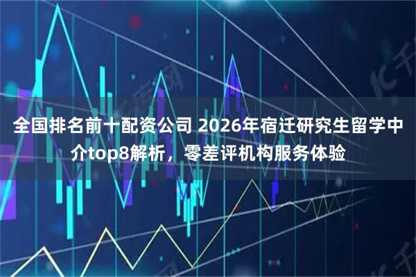 全国排名前十配资公司 2026年宿迁研究生留学中介top8解析，零差评机构服务体验