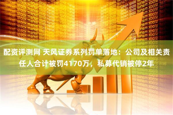 配资评测网 天风证券系列罚单落地：公司及相关责任人合计被罚4170万，私募代销被停2年