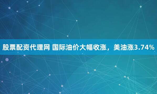 股票配资代理网 国际油价大幅收涨，美油涨3.74%