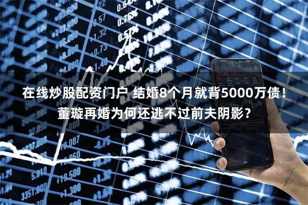 在线炒股配资门户 结婚8个月就背5000万债！董璇再婚为何还逃不过前夫阴影？