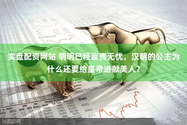实盘配资网站 明明已经富贵无忧，汉朝的公主为什么还要给皇帝进献美人？