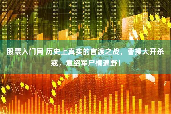 股票入门网 历史上真实的官渡之战，曹操大开杀戒，袁绍军尸横遍野！