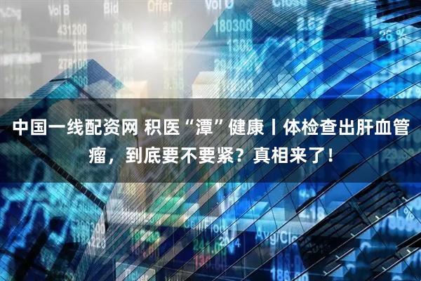 中国一线配资网 积医“潭”健康丨体检查出肝血管瘤，到底要不要紧？真相来了！
