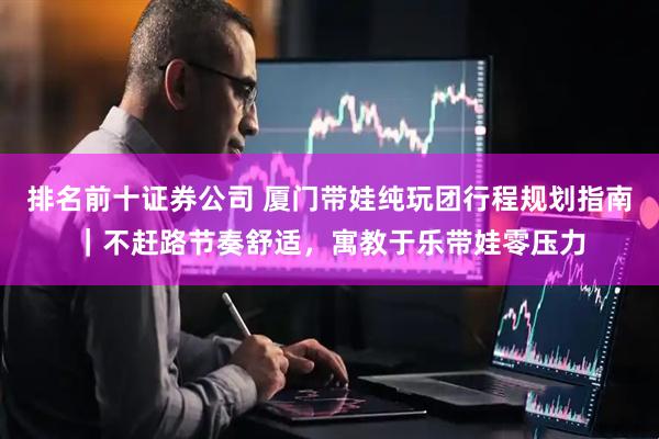 排名前十证券公司 厦门带娃纯玩团行程规划指南｜不赶路节奏舒适，寓教于乐带娃零压力