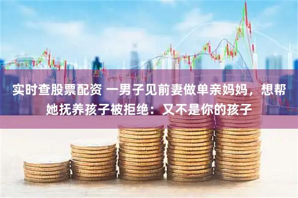 实时查股票配资 一男子见前妻做单亲妈妈，想帮她抚养孩子被拒绝：又不是你的孩子