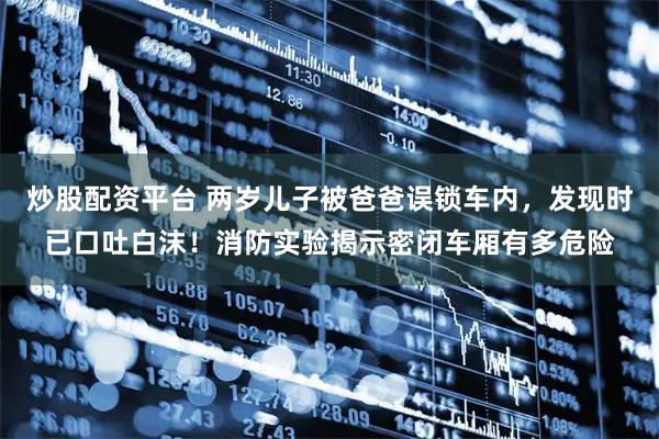 炒股配资平台 两岁儿子被爸爸误锁车内，发现时已口吐白沫！消防实验揭示密闭车厢有多危险