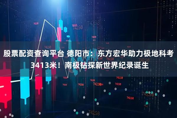 股票配资查询平台 德阳市：东方宏华助力极地科考 3413米！南极钻探新世界纪录诞生