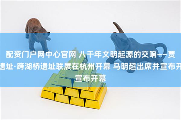 配资门户网中心官网 八千年文明起源的交响——贾湖遗址·跨湖桥遗址联展在杭州开幕 马明超出席并宣布开幕
